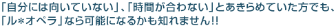 「自分には向いていない」、「時間が合わない」とあきらめていた方でも、 「ル・オペラ」なら可能になるかも知れません！！