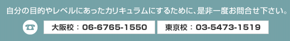 自分の目的やレベルにあったカリキュラムにするために、是非一度お問い合わせください。大阪 06-6765-1550、東京 03-5473-1519