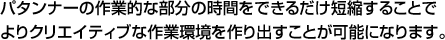 パタンナーの作業的な部分の時間をできるだけ短縮することでよりクリエイティブな作業環境を作り出すことが可能になります。